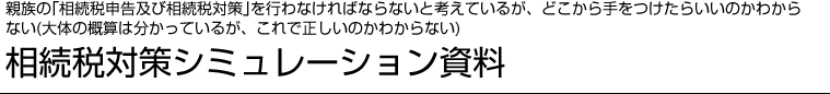 親族の「相続税申告及び相続税対策」を行わなければならないと考えているが、どこから手をつけたらいいのかわからない（大体の概算は分かっているが、これで正しいのかわからない）相続税対策シミュレーション資料