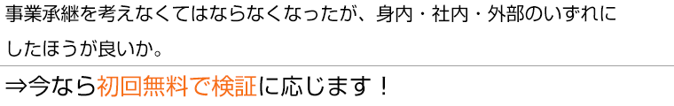 事業承継を考えなくてはならなくなったが、身内・社内・外部のいずれにしたほうが良いか⇒今なら初回無料で検証に応じます!
